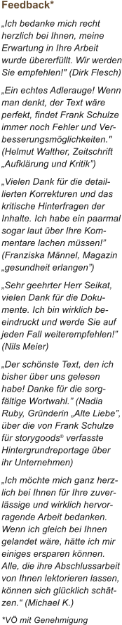 Feedback* �Ich bedanke mich recht herzlich bei Ihnen, meine Erwartung in Ihre Arbeit wurde �bererf�llt. Wir werden Sie empfehlen!" (Dirk Flesch) �Ein echtes Adlerauge! Wenn man denkt, der Text w�re perfekt, findet Frank Schulze immer noch Fehler und Ver-besserungsm�glichkeiten." (Helmut Walther, Zeitschrift �Aufkl�rung und Kritik�) �Vielen Dank f�r die detaillierten Korrekturen und das kritische Hinterfragen der Inhalte. Ich habe ein paarmal sogar laut �ber Ihre Kommentare lachen m�ssen!� (Franziska M�nnel, Magazin �gesundheit erlangen�) �Sehr geehrter Herr Seikat, vielen Dank f�r die Dokumente. Ich bin wirklich beeindruckt und werde Sie auf jeden Fall weiterempfehlen!� (Nils Meier)  �Der sch�nste Text, den ich bisher �ber uns gelesen habe! Danke f�r die sorgf�ltige Wortwahl.� (Nadia Ruby, Gr�nderin �Alte Liebe�, �ber die von Frank Schulze f�r storygoods� verfasste Hintergrundreportage �ber ihr Unternehmen) �Ich m�chte mich ganz herzlich bei Ihnen f�r Ihre zuverl�ssige und wirklich hervorragende Arbeit bedanken. Wenn ich gleich bei Ihnen gelandet w�re, h�tte ich mir einiges ersparen k�nnen. Alle, die ihre Abschlussarbeit von Ihnen lektorieren lassen, k�nnen sich gl�cklich sch�tzen.� (Michael K.) *V� mit Genehmigung