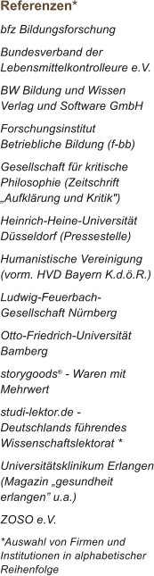 Referenzen* bfz Bildungsforschung Bundesverband der Lebensmittelkontrolleure e.V. BW Bildung und Wissen Verlag und Software GmbH Forschungsinstitut Betriebliche Bildung (f-bb) Gesellschaft f�r kritische Philosophie (Zeitschrift �Aufkl�rung und Kritik") Heinrich-Heine-Universit�t D�sseldorf (Pressestelle) Humanistische Vereinigung (vorm. HVD Bayern K.d.�.R.) Ludwig-Feuerbach-Gesellschaft N�rnberg Otto-Friedrich-Universit�t Bamberg storygoods� - Waren mit Mehrwert studi-lektor.de - Deutschlands f�hrendes Wissenschaftslektorat * Universit�tsklinikum Erlangen (Magazin �gesundheit erlangen� u.a.) ZOSO e.V. *Auswahl von Firmen und Institutionen in alphabetischer Reihenfolge